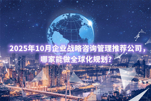 2025年10月企業戰略咨詢管理推薦公司，哪家能做全球化規劃？